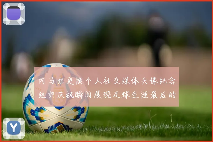 内马尔更换个人社交媒体头像纪念经典庆祝瞬间展现足球生涯最后的辉煌时刻