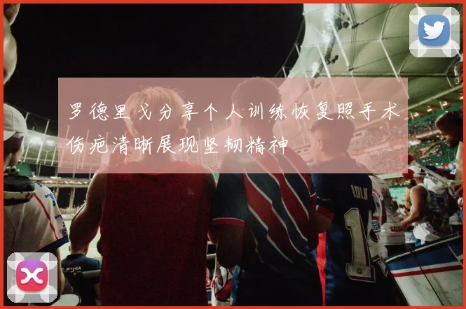 罗德里戈分享个人训练恢复照手术伤疤清晰展现坚韧精神