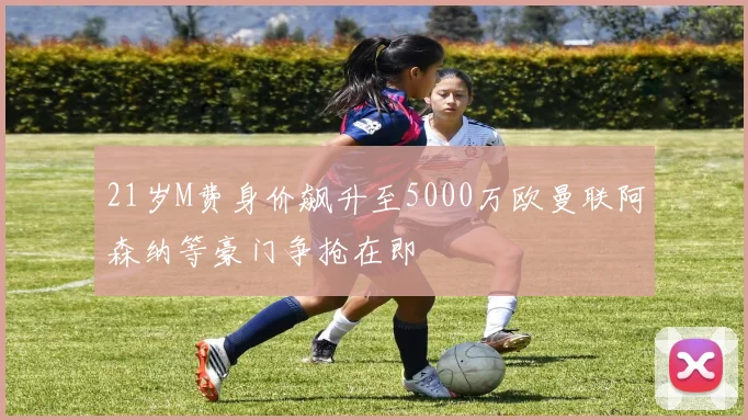 21岁M费身价飙升至5000万欧曼联阿森纳等豪门争抢在即