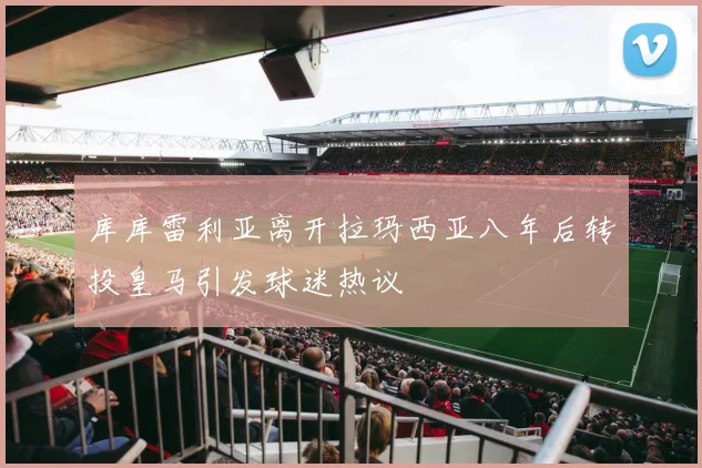 库库雷利亚离开拉玛西亚八年后转投皇马引发球迷热议