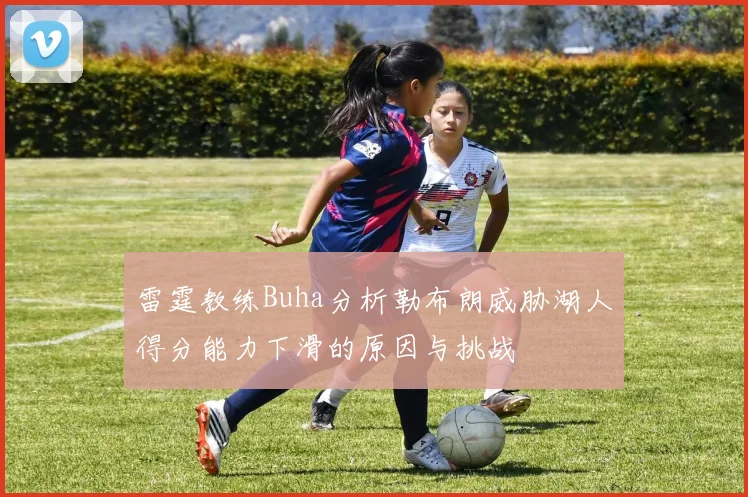 雷霆教练Buha分析勒布朗威胁湖人得分能力下滑的原因与挑战