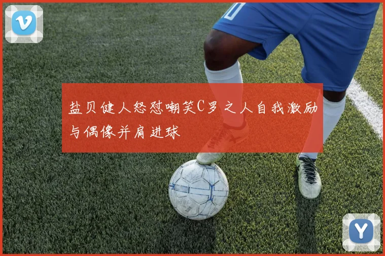盐贝健人怒怼嘲笑C罗之人自我激励与偶像并肩进球