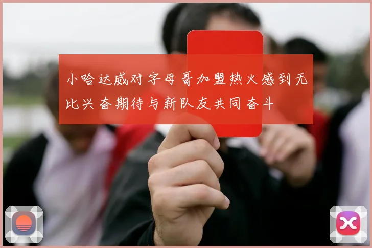 小哈达威对字母哥加盟热火感到无比兴奋期待与新队友共同奋斗
