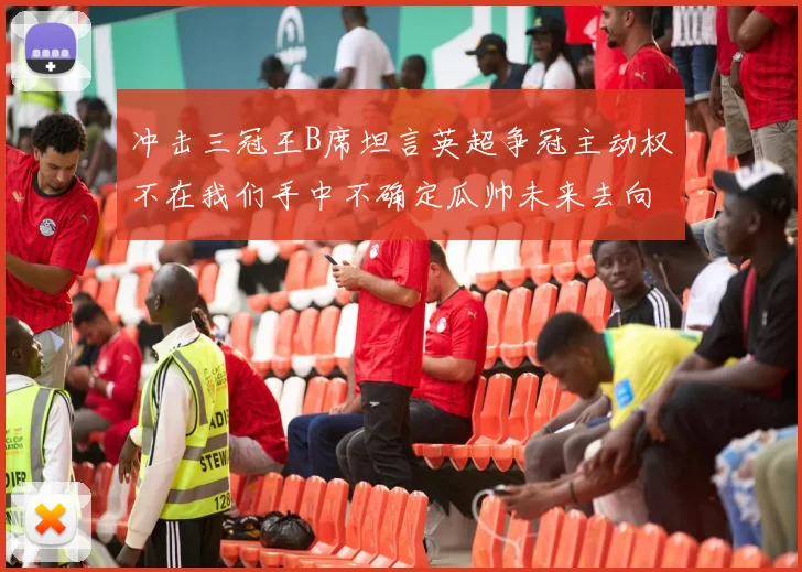 冲击三冠王B席坦言英超争冠主动权不在我们手中不确定瓜帅未来去向