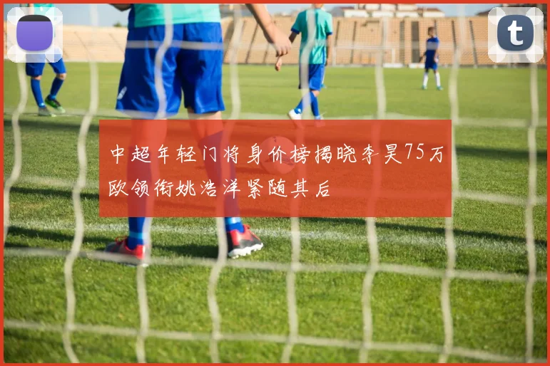 中超年轻门将身价榜揭晓李昊75万欧领衔姚浩洋紧随其后