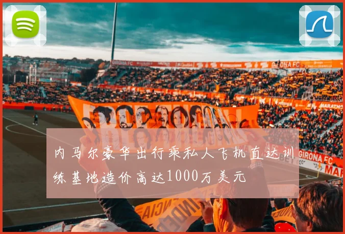 内马尔豪华出行乘私人飞机直达训练基地造价高达1000万美元