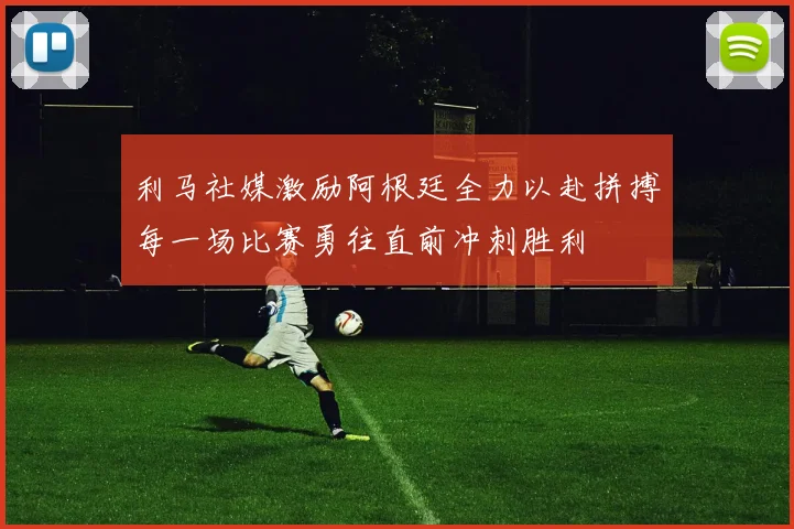 利马社媒激励阿根廷全力以赴拼搏每一场比赛勇往直前冲刺胜利