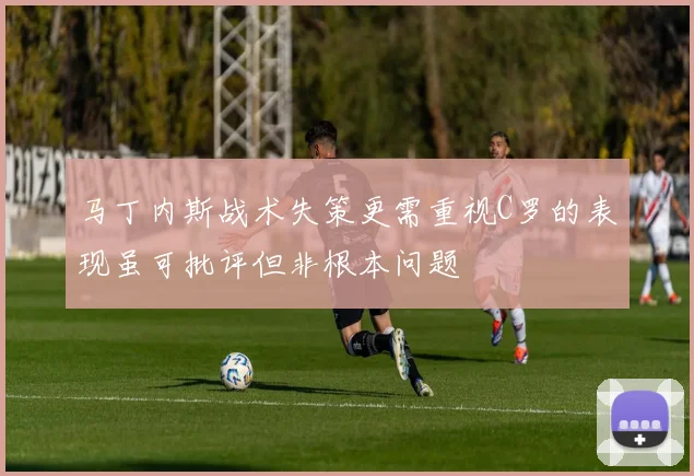 马丁内斯战术失策更需重视C罗的表现虽可批评但非根本问题