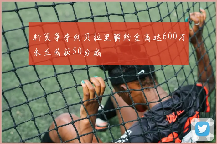 科莫争夺利贝拉里解约金高达600万米兰或获50分成