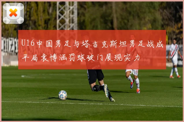 U16中国男足与塔吉克斯坦男足战成平局袁博涵罚球破门展现实力