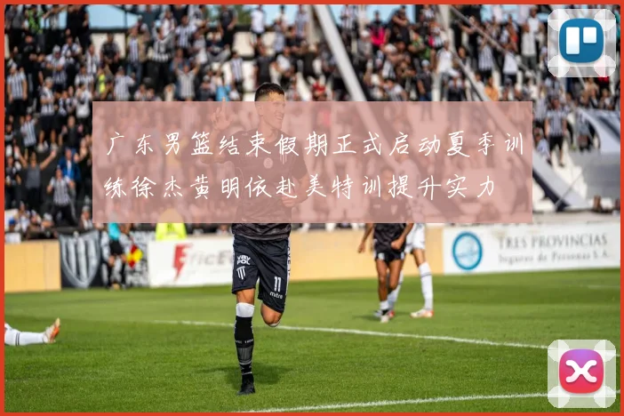 广东男篮结束假期正式启动夏季训练徐杰黄明依赴美特训提升实力